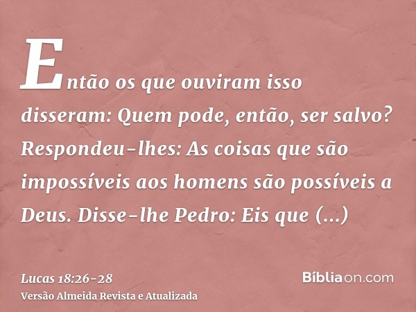 Então os que ouviram isso disseram: Quem pode, então, ser salvo?Respondeu-lhes: As coisas que são impossíveis aos homens são possíveis a Deus.Disse-lhe Pedro: E