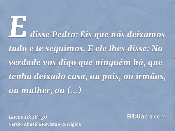 E disse Pedro: Eis que nós deixamos tudo e te seguimos.E ele lhes disse: Na verdade vos digo que ninguém há, que tenha deixado casa, ou pais, ou irmãos, ou mulh