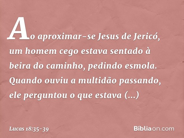 Ao aproximar-se Jesus de Jericó, um homem cego estava sentado à beira do caminho, pedindo esmola. Quando ouviu a multidão passando, ele perguntou o que estava a