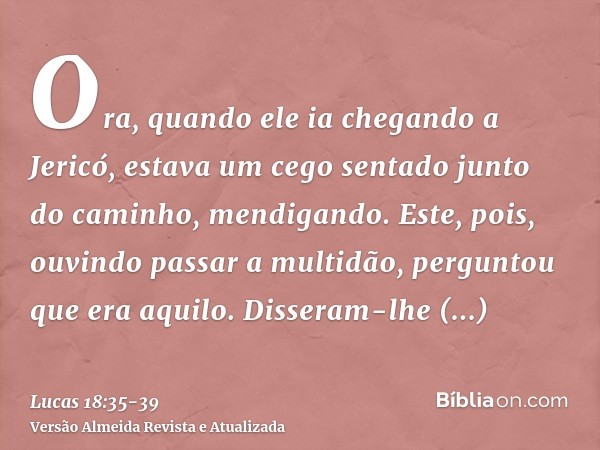 Ora, quando ele ia chegando a Jericó, estava um cego sentado junto do caminho, mendigando.Este, pois, ouvindo passar a multidão, perguntou que era aquilo.Disser