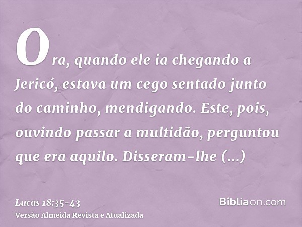 Ora, quando ele ia chegando a Jericó, estava um cego sentado junto do caminho, mendigando.Este, pois, ouvindo passar a multidão, perguntou que era aquilo.Disser