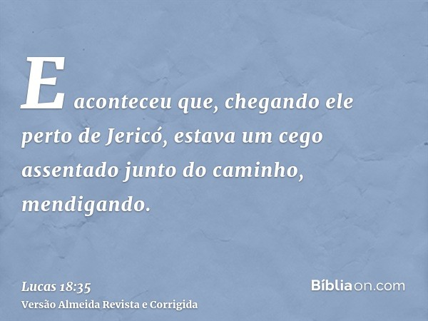 E aconteceu que, chegando ele perto de Jericó, estava um cego assentado junto do caminho, mendigando.
