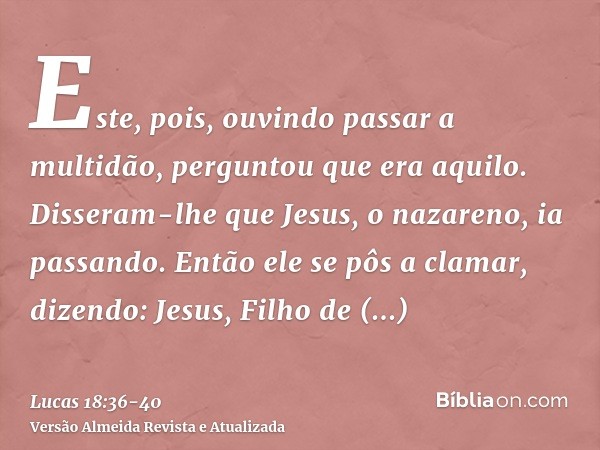 Este, pois, ouvindo passar a multidão, perguntou que era aquilo.Disseram-lhe que Jesus, o nazareno, ia passando.Então ele se pôs a clamar, dizendo: Jesus, Filho