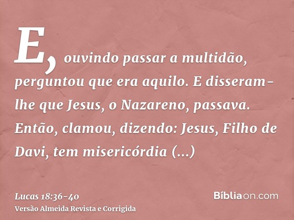 E, ouvindo passar a multidão, perguntou que era aquilo.E disseram-lhe que Jesus, o Nazareno, passava.Então, clamou, dizendo: Jesus, Filho de Davi, tem misericór