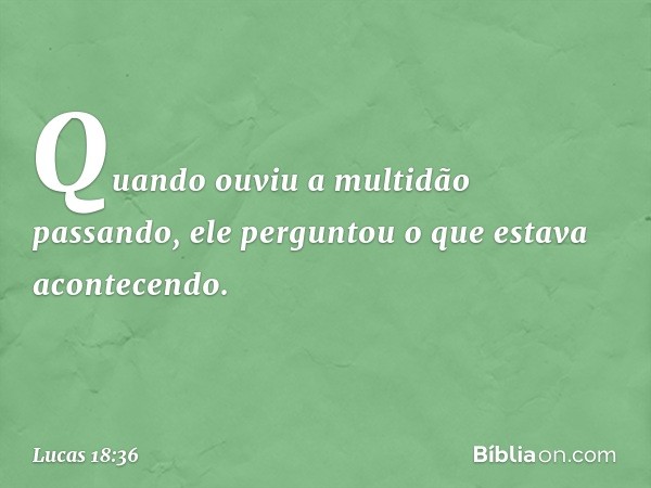 Quando ouviu a multidão passando, ele perguntou o que estava acontecendo. -- Lucas 18:36