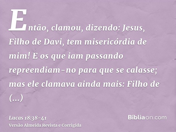 Então, clamou, dizendo: Jesus, Filho de Davi, tem misericórdia de mim!E os que iam passando repreendiam-no para que se calasse; mas ele clamava ainda mais: Filh