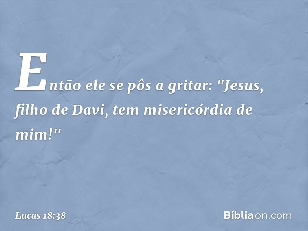 Então ele se pôs a gritar: "Jesus, filho de Davi, tem misericórdia de mim!" -- Lucas 18:38