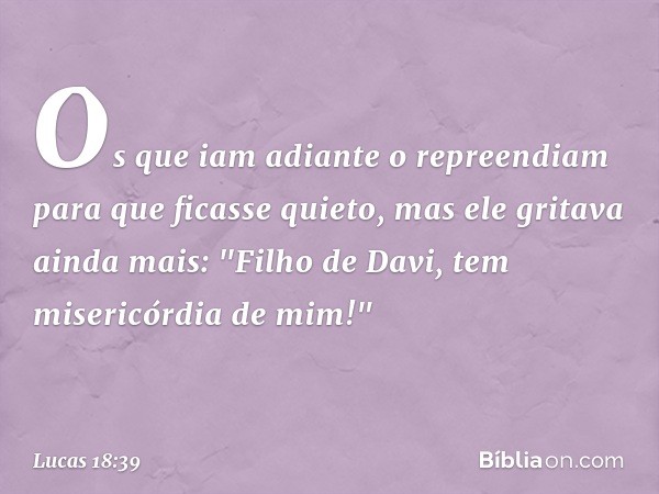 Os que iam adiante o repreendiam para que ficasse quieto, mas ele gritava ainda mais: "Filho de Davi, tem misericórdia de mim!" -- Lucas 18:39