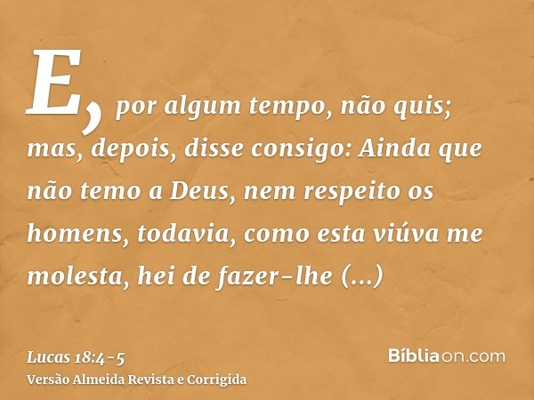 E, por algum tempo, não quis; mas, depois, disse consigo: Ainda que não temo a Deus, nem respeito os homens,todavia, como esta viúva me molesta, hei de fazer-lh