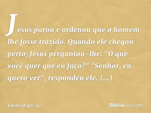 Jesus parou e ordenou que o homem lhe fosse trazido. Quando ele chegou perto, Jesus perguntou-lhe: "O que você quer que eu faça?"
"Senhor, eu quero ver", respon