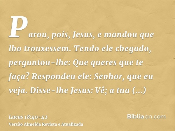 Parou, pois, Jesus, e mandou que lho trouxessem. Tendo ele chegado, perguntou-lhe:Que queres que te faça? Respondeu ele: Senhor, que eu veja.Disse-lhe Jesus: Vê