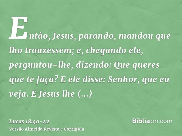 Então, Jesus, parando, mandou que lho trouxessem; e, chegando ele, perguntou-lhe,dizendo: Que queres que te faça? E ele disse: Senhor, que eu veja.E Jesus lhe d