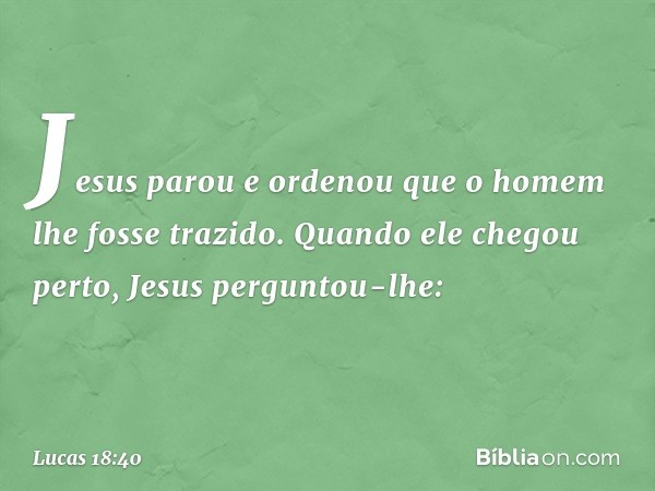 Jesus parou e ordenou que o homem lhe fosse trazido. Quando ele chegou perto, Jesus perguntou-lhe: -- Lucas 18:40