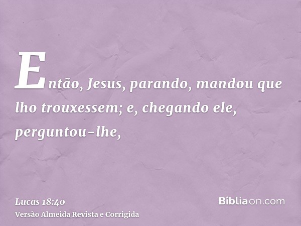 Então, Jesus, parando, mandou que lho trouxessem; e, chegando ele, perguntou-lhe,