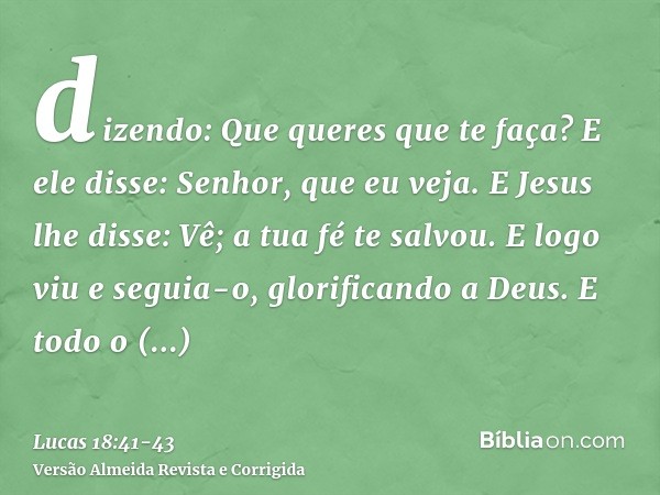 dizendo: Que queres que te faça? E ele disse: Senhor, que eu veja.E Jesus lhe disse: Vê; a tua fé te salvou.E logo viu e seguia-o, glorificando a Deus. E todo o