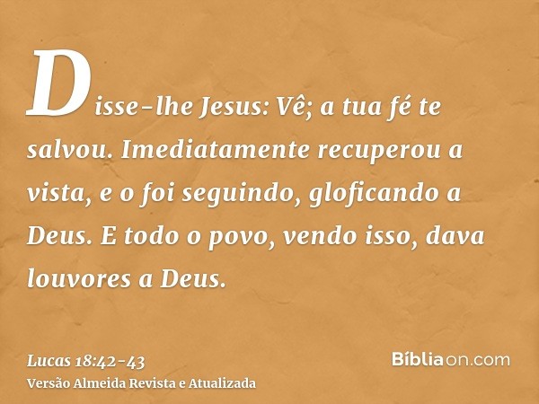 Disse-lhe Jesus: Vê; a tua fé te salvou.Imediatamente recuperou a vista, e o foi seguindo, gloficando a Deus. E todo o povo, vendo isso, dava louvores a Deus.