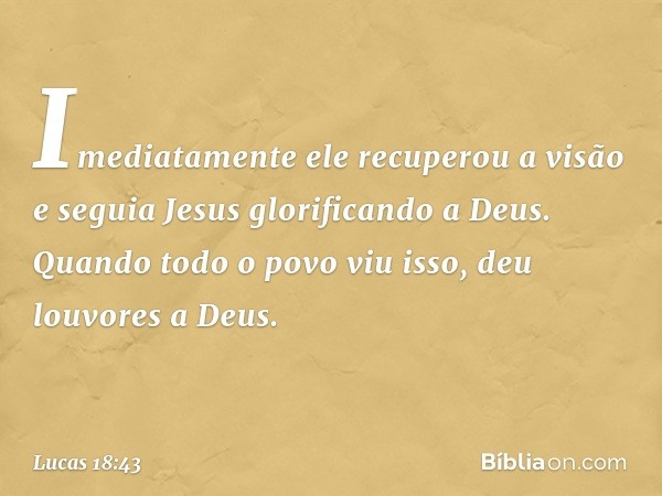 Imediatamente ele recuperou a visão e seguia Jesus glorificando a Deus. Quando todo o povo viu isso, deu louvores a Deus. -- Lucas 18:43