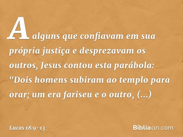 A alguns que confiavam em sua própria justiça e desprezavam os outros, Jesus contou esta parábola: "Dois homens subiram ao templo para orar; um era fariseu e o 