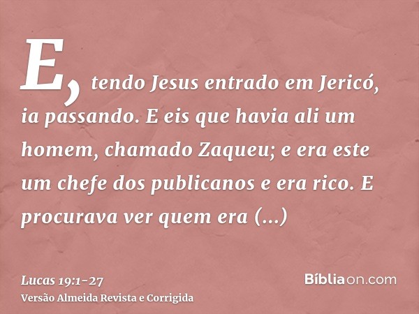 E, tendo Jesus entrado em Jericó, ia passando.E eis que havia ali um homem, chamado Zaqueu; e era este um chefe dos publicanos e era rico.E procurava ver quem e