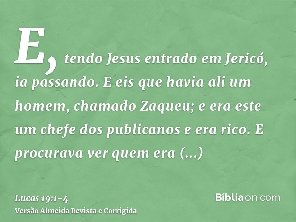E, tendo Jesus entrado em Jericó, ia passando.E eis que havia ali um homem, chamado Zaqueu; e era este um chefe dos publicanos e era rico.E procurava ver quem e