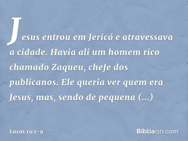 Jesus entrou em Jericó e atravessava a cidade. Havia ali um homem rico chamado Zaqueu, chefe dos publicanos. Ele queria ver quem era Jesus, mas, sendo de pequen