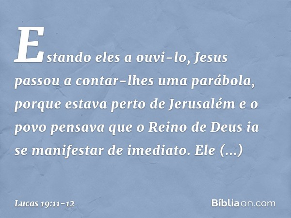 Estando eles a ouvi-lo, Jesus passou a contar-lhes uma parábola, porque estava perto de Jerusalém e o povo pensava que o Reino de Deus ia se manifestar de imedi