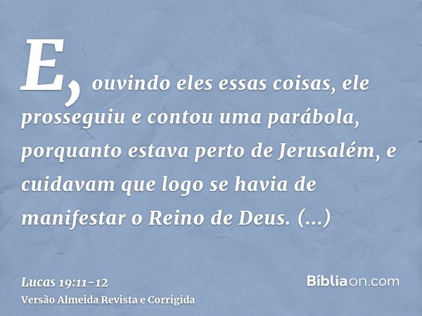 E, ouvindo eles essas coisas, ele prosseguiu e contou uma parábola, porquanto estava perto de Jerusalém, e cuidavam que logo se havia de manifestar o Reino de D