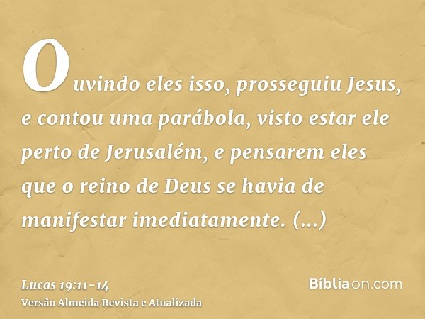 Ouvindo eles isso, prosseguiu Jesus, e contou uma parábola, visto estar ele perto de Jerusalém, e pensarem eles que o reino de Deus se havia de manifestar imedi