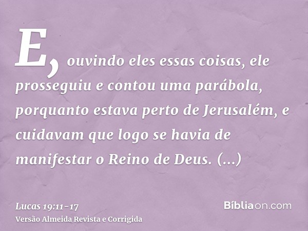 E, ouvindo eles essas coisas, ele prosseguiu e contou uma parábola, porquanto estava perto de Jerusalém, e cuidavam que logo se havia de manifestar o Reino de D