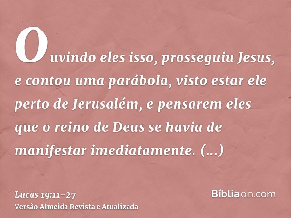 Ouvindo eles isso, prosseguiu Jesus, e contou uma parábola, visto estar ele perto de Jerusalém, e pensarem eles que o reino de Deus se havia de manifestar imedi