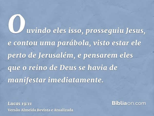 Ouvindo eles isso, prosseguiu Jesus, e contou uma parábola, visto estar ele perto de Jerusalém, e pensarem eles que o reino de Deus se havia de manifestar imedi