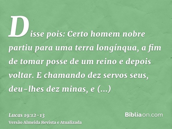 Disse pois: Certo homem nobre partiu para uma terra longínqua, a fim de tomar posse de um reino e depois voltar.E chamando dez servos seus, deu-lhes dez minas, 