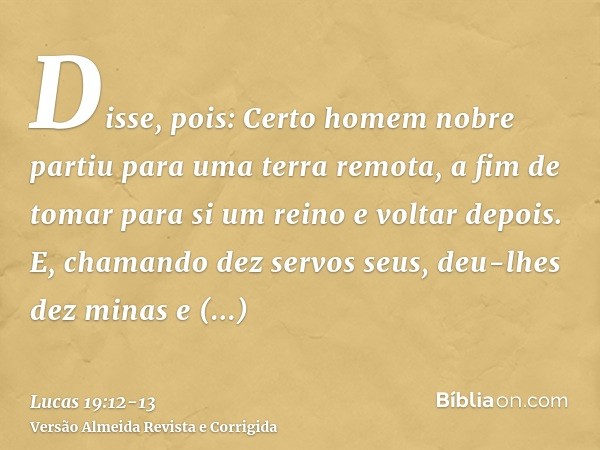 Disse, pois: Certo homem nobre partiu para uma terra remota, a fim de tomar para si um reino e voltar depois.E, chamando dez servos seus, deu-lhes dez minas e d