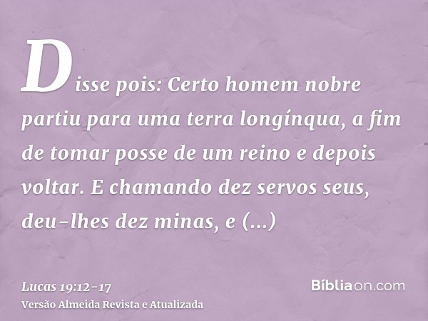 Disse pois: Certo homem nobre partiu para uma terra longínqua, a fim de tomar posse de um reino e depois voltar.E chamando dez servos seus, deu-lhes dez minas, 