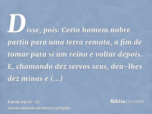 Disse, pois: Certo homem nobre partiu para uma terra remota, a fim de tomar para si um reino e voltar depois.E, chamando dez servos seus, deu-lhes dez minas e d