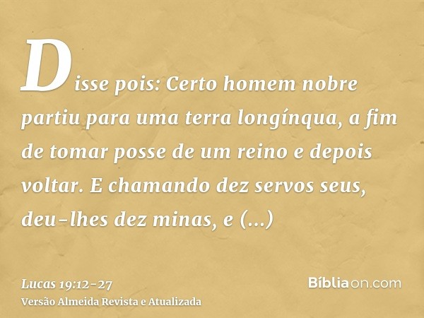 Disse pois: Certo homem nobre partiu para uma terra longínqua, a fim de tomar posse de um reino e depois voltar.E chamando dez servos seus, deu-lhes dez minas, 