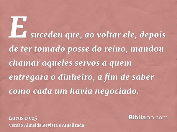 E sucedeu que, ao voltar ele, depois de ter tomado posse do reino, mandou chamar aqueles servos a quem entregara o dinheiro, a fim de saber como cada um havia n