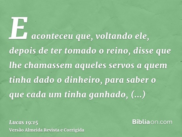 E aconteceu que, voltando ele, depois de ter tomado o reino, disse que lhe chamassem aqueles servos a quem tinha dado o dinheiro, para saber o que cada um tinha
