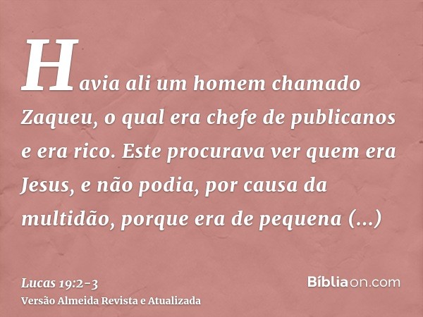 Havia ali um homem chamado Zaqueu, o qual era chefe de publicanos e era rico.Este procurava ver quem era Jesus, e não podia, por causa da multidão, porque era d