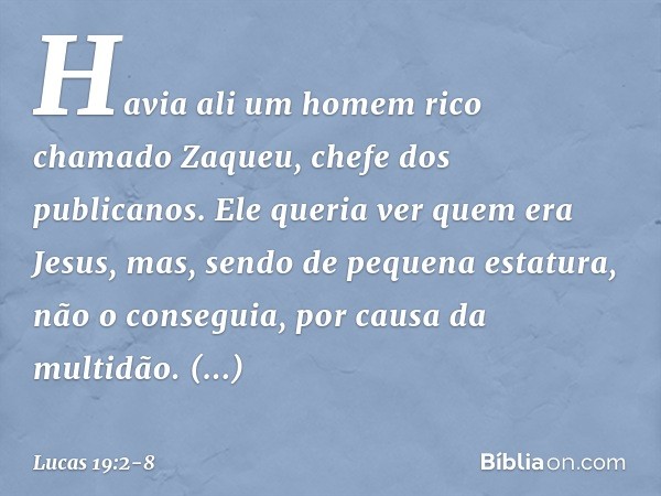 Havia ali um homem rico chamado Zaqueu, chefe dos publicanos. Ele queria ver quem era Jesus, mas, sendo de pequena estatura, não o conseguia, por causa da multi