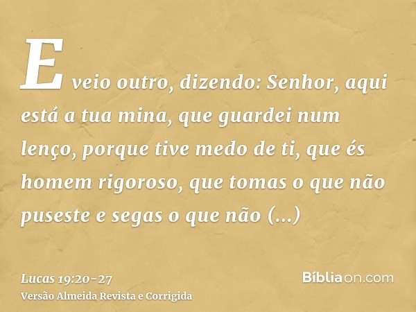 E veio outro, dizendo: Senhor, aqui está a tua mina, que guardei num lenço,porque tive medo de ti, que és homem rigoroso, que tomas o que não puseste e segas o 