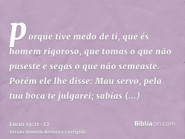 porque tive medo de ti, que és homem rigoroso, que tomas o que não puseste e segas o que não semeaste.Porém ele lhe disse: Mau servo, pela tua boca te julgarei;