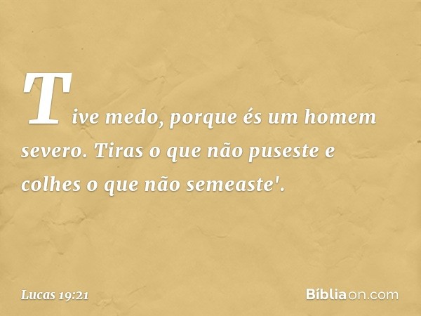 Tive medo, porque és um homem severo. Tiras o que não puseste e colhes o que não semeaste'. -- Lucas 19:21