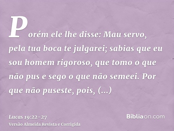 Porém ele lhe disse: Mau servo, pela tua boca te julgarei; sabias que eu sou homem rigoroso, que tomo o que não pus e sego o que não semeei.Por que não puseste,