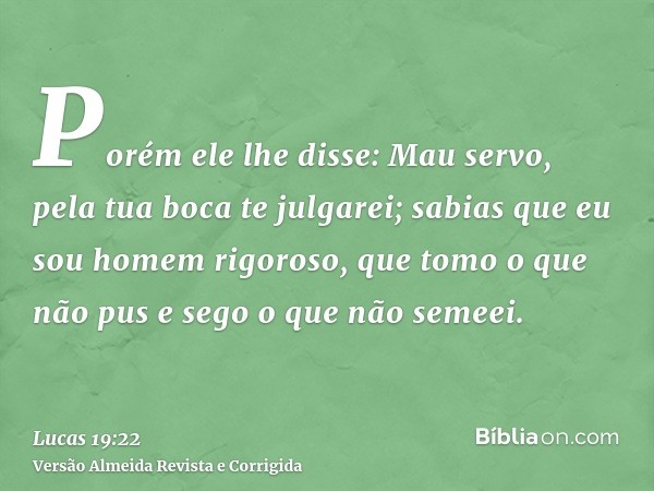 Porém ele lhe disse: Mau servo, pela tua boca te julgarei; sabias que eu sou homem rigoroso, que tomo o que não pus e sego o que não semeei.