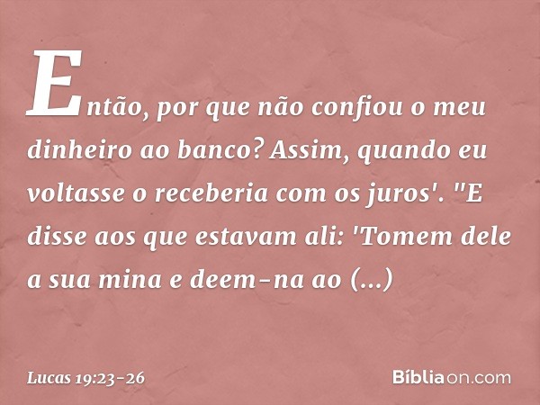 Então, por que não confiou o meu dinheiro ao banco? Assim, quando eu voltasse o receberia com os juros'. "E disse aos que estavam ali: 'Tomem dele a sua mina e 