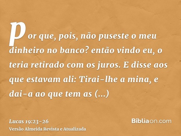 por que, pois, não puseste o meu dinheiro no banco? então vindo eu, o teria retirado com os juros.E disse aos que estavam ali: Tirai-lhe a mina, e dai-a ao que 