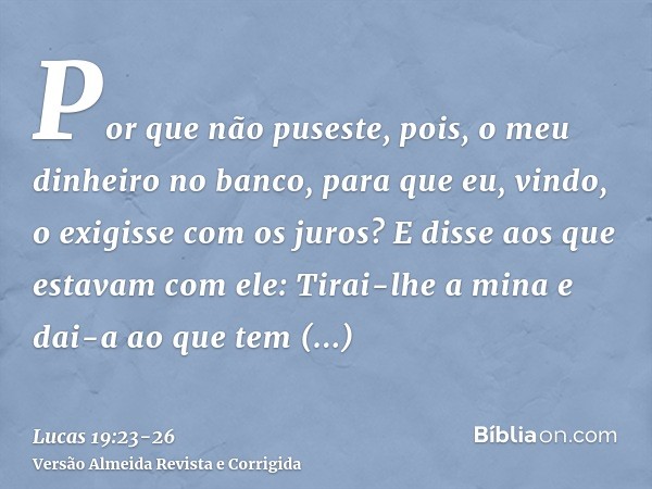 Por que não puseste, pois, o meu dinheiro no banco, para que eu, vindo, o exigisse com os juros?E disse aos que estavam com ele: Tirai-lhe a mina e dai-a ao que