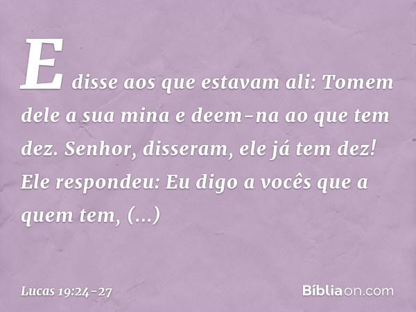 "E disse aos que estavam ali: 'Tomem dele a sua mina e deem-na ao que tem dez'. " 'Senhor', disseram, 'ele já tem dez!' "Ele respondeu: 'Eu digo a vocês que a q