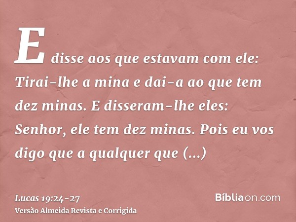 E disse aos que estavam com ele: Tirai-lhe a mina e dai-a ao que tem dez minas.E disseram-lhe eles: Senhor, ele tem dez minas.Pois eu vos digo que a qualquer qu